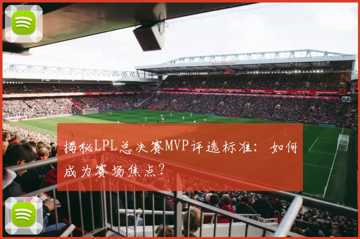 揭秘LPL总决赛MVP评选标准：如何成为赛场焦点？