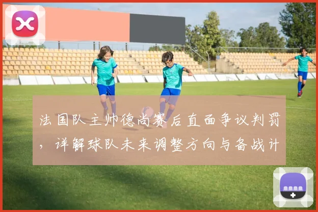 法国队主帅德尚赛后直面争议判罚，详解球队未来调整方向与备战计划