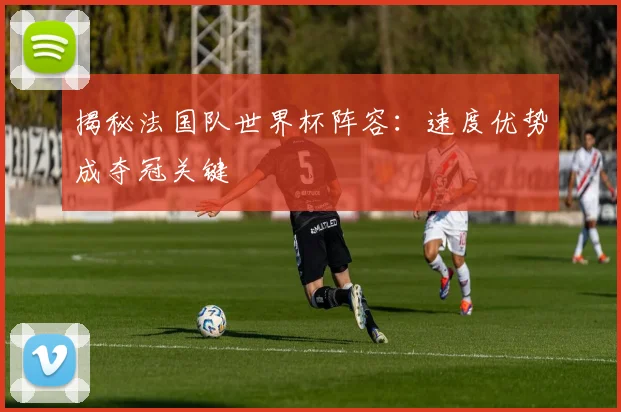 揭秘法国队世界杯阵容：速度优势成夺冠关键