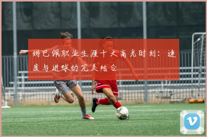 姆巴佩职业生涯十大高光时刻:速度与进球的完美结合