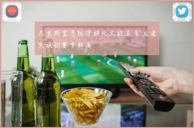 尼克斯窒息防守锁死文班亚马 后者失误创赛季新高