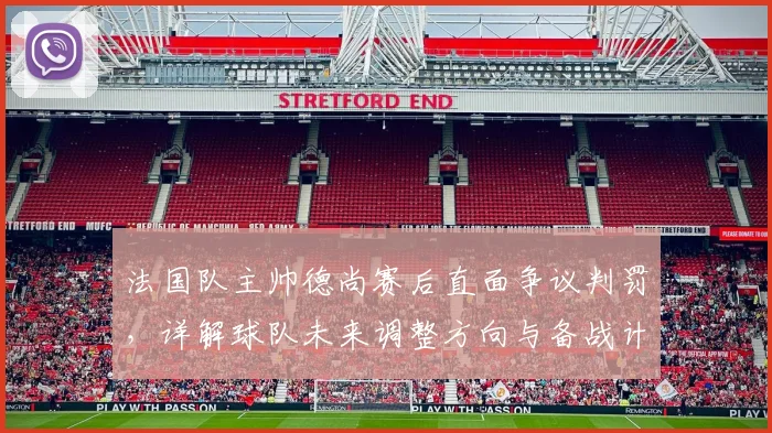 法国队主帅德尚赛后直面争议判罚，详解球队未来调整方向与备战计划