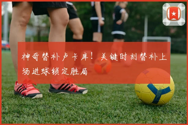 神奇替补卢卡库！关键时刻替补上场进球锁定胜局