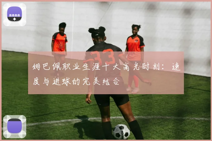 姆巴佩职业生涯十大高光时刻：速度与进球的完美结合