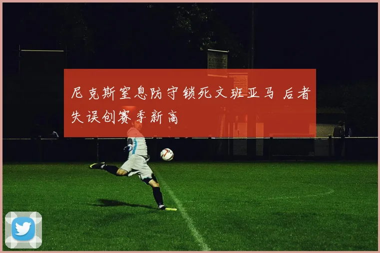 尼克斯窒息防守锁死文班亚马 后者失误创赛季新高