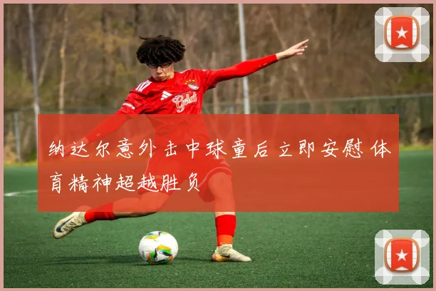 纳达尔意外击中球童后立即安慰 体育精神超越胜负