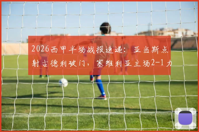 2026西甲半场战报速递：亚当斯点射古德利破门，塞维利亚主场2-1力克马竞，实时积分榜变化解读