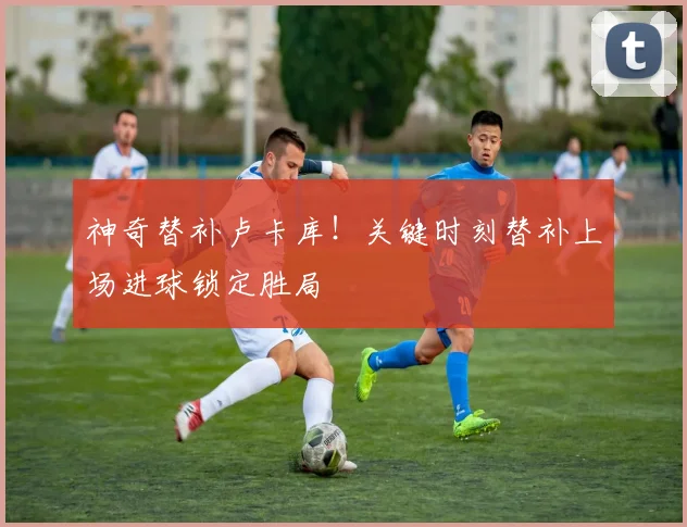 神奇替补卢卡库!关键时刻替补上场进球锁定胜局