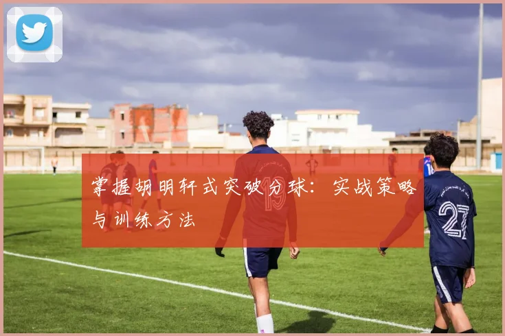 掌握胡明轩式突破分球：实战策略与训练方法