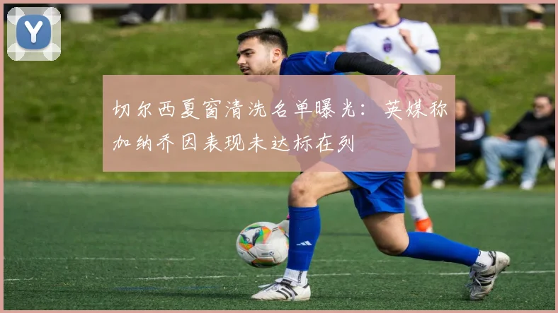 切尔西夏窗清洗名单曝光：英媒称加纳乔因表现未达标在列