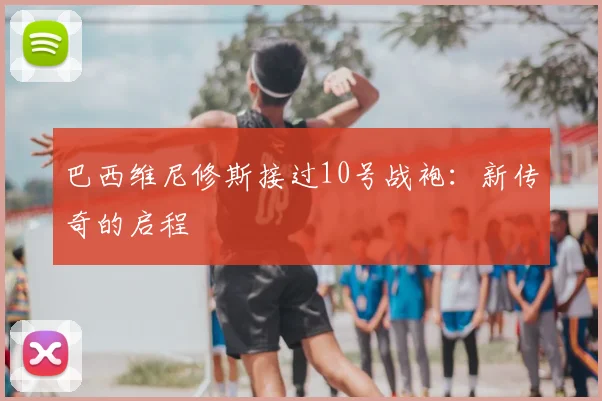巴西维尼修斯接过10号战袍:新传奇的启程