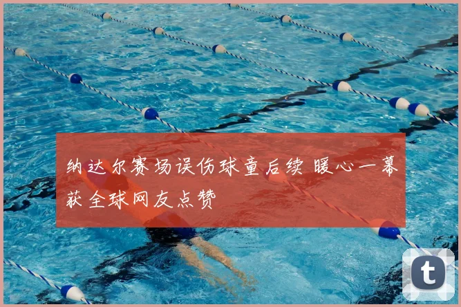 纳达尔赛场误伤球童后续 暖心一幕获全球网友点赞