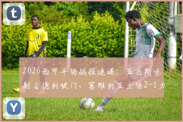 2026西甲半场战报速递：亚当斯点射古德利破门，塞维利亚主场2-1力克马竞，实时积分榜变化解读