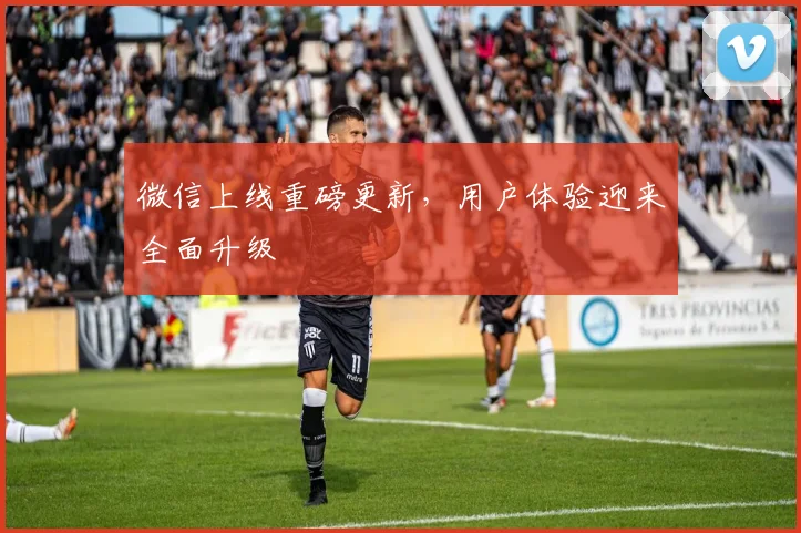 微信上线重磅更新，用户体验迎来全面升级