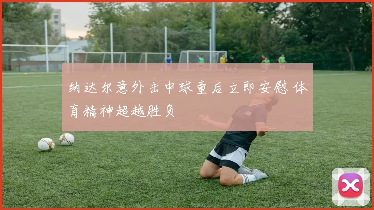 纳达尔意外击中球童后立即安慰 体育精神超越胜负