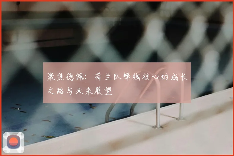 聚焦德佩：荷兰队锋线核心的成长之路与未来展望