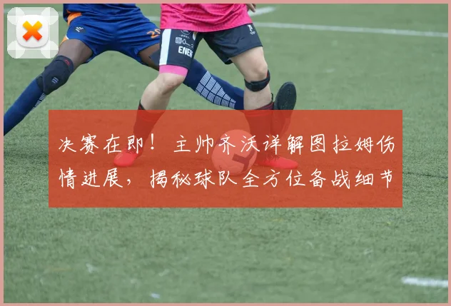 决赛在即！主帅齐沃详解图拉姆伤情进展，揭秘球队全方位备战细节