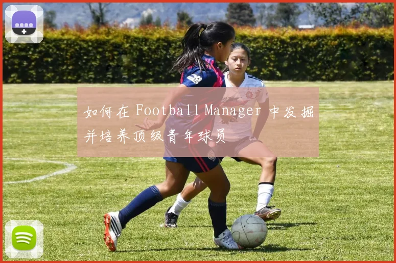 如何在 Football Manager 中发掘并培养顶级青年球员